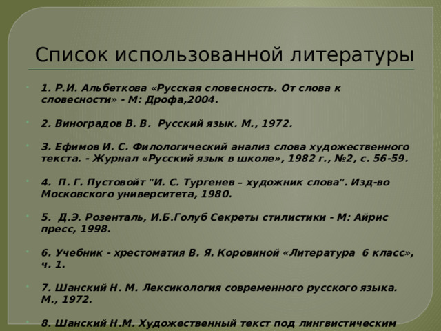 Список использованной литературы 1. Р.И. Альбеткова «Русская словесность. От слова к словесности» - М: Дрофа,2004.  2. Виноградов В. В. Русский язык. М., 1972.  3. Ефимов И. С. Филологический анализ слова художественного текста. - Журнал «Русский язык в школе», 1982 г., №2, с. 56-59.  4. П. Г. Пустовойт 