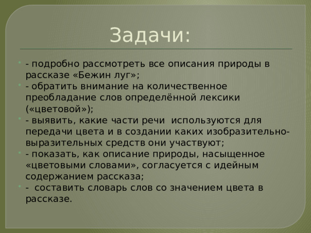 Задачи: - подробно рассмотреть все описания природы в рассказе «Бежин луг»; - обратить внимание на количественное преобладание слов определённой лексики («цветовой»); - выявить, какие части речи используются для передачи цвета и в создании каких изобразительно-выразительных средств они участвуют; - показать, как описание природы, насыщенное «цветовыми словами», согласуется с идейным содержанием рассказа; - составить словарь слов со значением цвета в рассказе. 