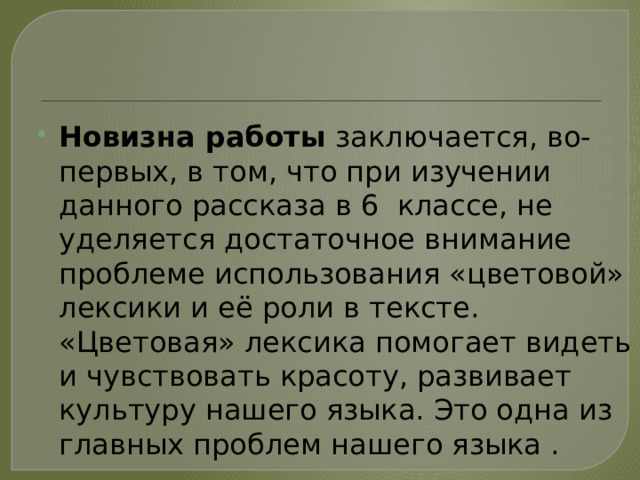 Новизна работы заключается, во-первых, в том, что при изучении данного рассказа в 6 классе, не уделяется достаточное внимание проблеме использования «цветовой» лексики и её роли в тексте. «Цветовая» лексика помогает видеть и чувствовать красоту, развивает культуру нашего языка. Это одна из главных проблем нашего языка . 