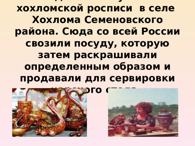 Родилось искусство хохломской росписи в селе Хохлома Семеновского района. Сюда со всей России свозили посуду, которую затем раскрашивали определенным образом и продавали для сервировки царского стола. 