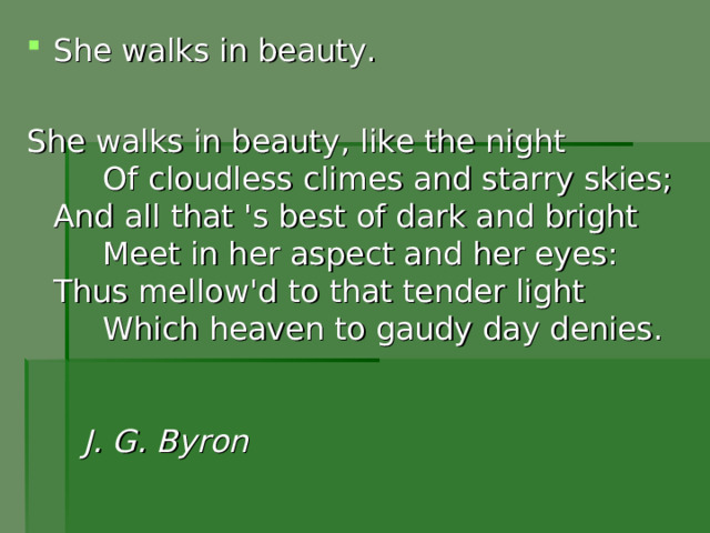 She walks in beauty. She walks in beauty, like the night       Of cloudless climes and starry skies;  And all that 's best of dark and bright       Meet in her aspect and her eyes:  Thus mellow'd to that tender light       Which heaven to gaudy day denies.    J . G .  Byron    
