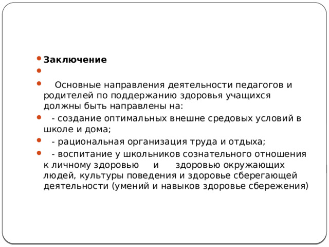 Заключение    Основные направления деятельности педагогов и родителей по поддержанию здоровья учащихся должны быть направлены на:  - создание оптимальных внешне средовых условий в школе и дома;  - рациональная организация труда и отдыха;  - воспитание у школьников сознательного отношения к личному здоровью и здоровью окружающих людей, культуры поведения и здоровье сберегающей деятельности (умений и навыков здоровье сбережения)   