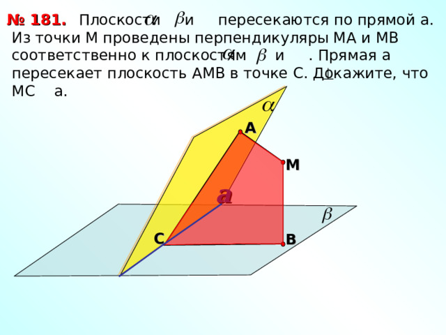 № 181.  Плоскости и пересекаются по прямой а. Из точки М проведены перпендикуляры МА и МВ соответственно к плоскостям и . Прямая а пересекает плоскость АМВ в точке С. Докажите, что МС а. А М a Л.С. Атанасян «Геометрия 10-11» С В 17 