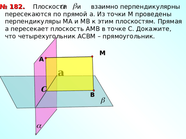  Плоскости и взаимно перпендикулярны пересекаются по прямой a . Из точки М проведены перпендикуляры МА и МВ к этим плоскостям. Прямая а пересекает плоскость АМВ в точке С. Докажите, что четырехугольник АСВМ – прямоугольник. № 18 2 . М А a С В 
