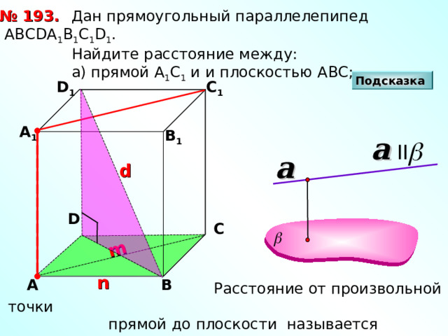 m  Дан прямоугольный параллелепипед АВС D А 1 В 1 С 1 D 1 .  Найдите расстояние между:  а) прямой А 1 С 1 и и плоскостью АВС; № 193. Подсказка D 1 С 1 А 1 В 1 a II a d D С n В А  Расстояние от произвольной точки  прямой до плоскости называется расстоянием  между прямой и параллельной ей плоскостью 