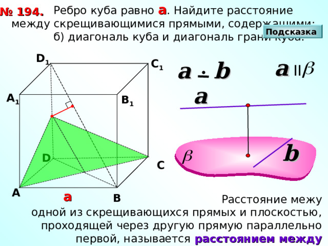  Ребро куба равно а . Найдите расстояние между скрещивающимися прямыми, содержащими:  б) диагональ куба и диагональ грани куба. № 1 94 . Подсказка D 1 a II С 1 a  b a А 1 В 1 b D С А а В  Расстояние межу одной из скрещивающихся прямых и плоскостью, проходящей через другую прямую параллельно первой, называется расстоянием между скрещивающимися прямыми. 
