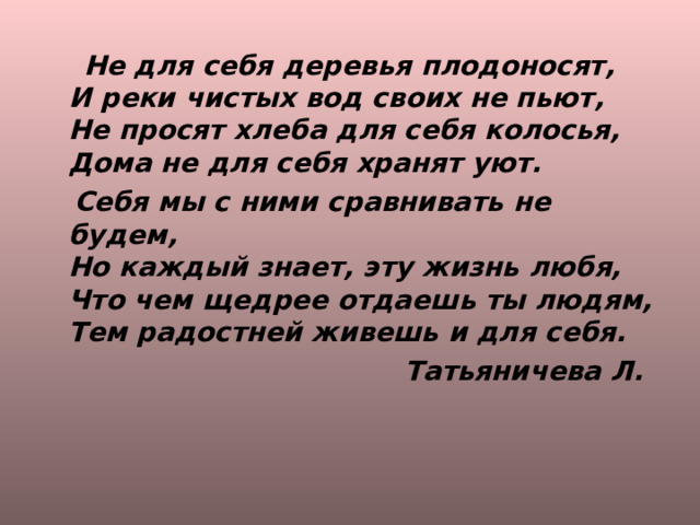  Не для себя деревья плодоносят,  И реки чистых вод своих не пьют,  Не просят хлеба для себя колосья,  Дома не для себя хранят уют.  Себя мы с ними сравнивать не будем,  Но каждый знает, эту жизнь любя,  Что чем щедрее отдаешь ты людям,  Тем радостней живешь и для себя.  Татьяничева Л.  