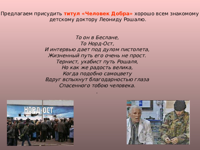 -- Предлагаем присудить титул «Человек Добра» хорошо всем знакомому  детскому доктору Леониду Рошалю. То он в Беслане, То Норд-Ост, И интервью дает под дулом пистолета, Жизненный путь его очень не прост. Тернист, ухабист путь Рошаля, Но как же радость велика, Когда подобно самоцвету Вдруг вспыхнут благодарностью глаза Спасенного тобою человека. . 