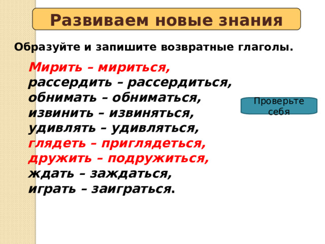 Развиваем новые знания Образуйте и запишите возвратные глаголы. Мирить – мириться, рассердить – рассердиться, обнимать – обниматься, извинить – извиняться, удивлять – удивляться, глядеть – приглядеться, дружить – подружиться, ждать – заждаться, играть – заиграться . Проверьте себя 