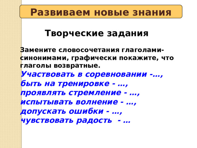 Развиваем новые знания Творческие задания Замените словосочетания глаголами-синонимами, графически покажите, что глаголы возвратные. Участвовать в соревновании -…, быть на тренировке - …, проявлять стремление - …, испытывать волнение - …, допускать ошибки - …, чувствовать радость - … 