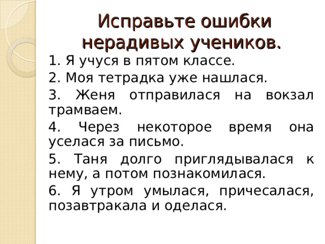 Исправьте ошибки нерадивых учеников. 1. Я учуся в пятом классе. 2. Моя тетрадка уже нашлася. 3. Женя отправилася на вокзал трамваем. 4. Через некоторое время она уселася за письмо. 5. Таня долго приглядывалася к нему, а потом познакомилася. 6. Я утром умылася, причесалася, позавтракала и оделася. 