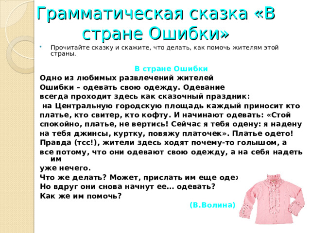Грамматическая сказка «В стране Ошибки» Прочитайте сказку и скажите, что делать, как помочь жителям этой страны.  В стране Ошибки Одно из любимых развлечений жителей Ошибки – одевать свою одежду. Одевание всегда проходит здесь как сказочный праздник:  на Центральную городскую площадь каждый приносит кто платье, кто свитер, кто кофту. И начинают одевать: «Стой спокойно, платье, не вертись! Сейчас я тебя одену: я надену на тебя джинсы, куртку, повяжу платочек». Платье одето! Правда (тсс!), жители здесь ходят почему-то голышом, а все потому, что они одевают свою одежду, а на себя надеть им уже нечего. Что же делать? Может, прислать им еще одежды? Но вдруг они снова начнут ее… одевать? Как же им помочь?  (В.Волина) 