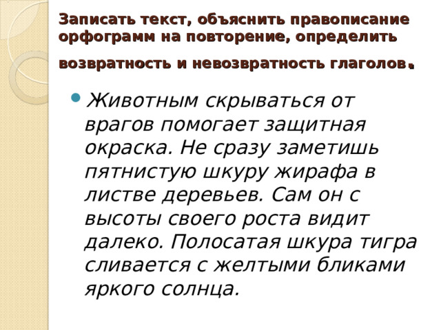 Записать текст, объяснить правописание орфограмм на повторение, определить возвратность и невозвратность глаголов . Животным скрываться от врагов помогает защитная окраска. Не сразу заметишь пятнистую шкуру жирафа в листве деревьев. Сам он с высоты своего роста видит далеко. Полосатая шкура тигра сливается с желтыми бликами яркого солнца. 