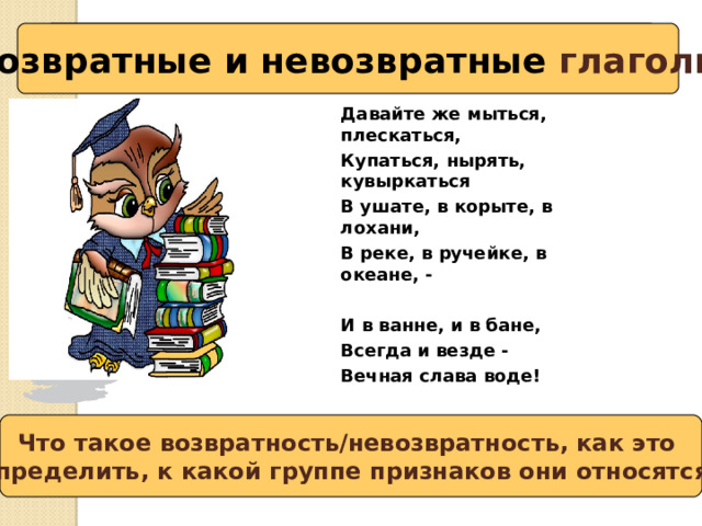Возвратные и невозвратные глаголы Вспоминаем то, что знаем Давайте же мыться, плескаться, Купаться, нырять, кувыркаться В ушате, в корыте, в лохани, В реке, в ручейке, в океане, -  И в ванне, и в бане, Всегда и везде - Вечная слава воде! Что такое возвратность/невозвратность, как это определить, к какой группе признаков они относятся? Сформулируйте тему урока и вопросы, на которые нужно получить ответ. 