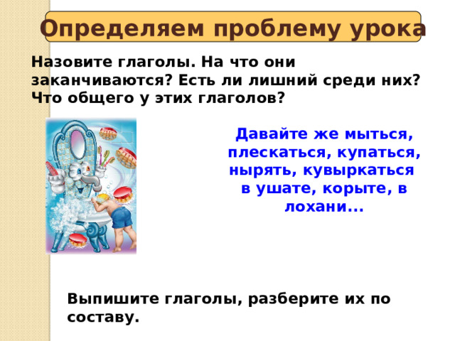 Определяем проблему урока Назовите глаголы. На что они заканчиваются? Есть ли лишний среди них? Что общего у этих глаголов? Давайте же мыться, плескаться, купаться, нырять, кувыркаться в ушате, корыте, в лохани... Выпишите глаголы, разберите их по составу. 