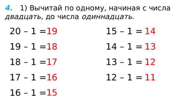 4.  1) Вычитай по одному, начиная с числа двадцать , до числа одиннадцать . 19 20 – 1 = 15 – 1 = 14 13 19 – 1 = 18 14 – 1 = 12 18 – 1 = 17 13 – 1 = 12 – 1 = 11 17 – 1 = 16 15 16 – 1 = 