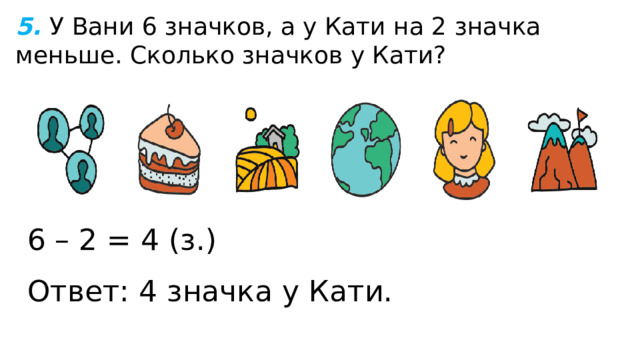 5.  У Вани 6 значков, а у Кати на 2 значка меньше. Сколько значков у Кати? 6 – 2 = 4 (з.) Ответ: 4 значка у Кати. 