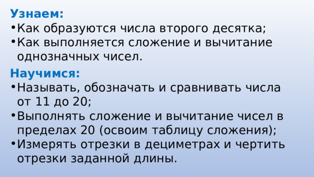 Узнаем: Как образуются числа второго десятка; Как выполняется сложение и вычитание однозначных чисел. Научимся: Называть, обозначать и сравнивать числа от 11 до 20; Выполнять сложение и вычитание чисел в пределах 20 (освоим таблицу сложения); Измерять отрезки в дециметрах и чертить отрезки заданной длины. 