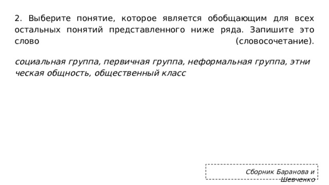 2. Вы­бе­ри­те по­ня­тие, ко­то­рое яв­ля­ет­ся обоб­ща­ю­щим для всех осталь­ных по­ня­тий пред­став­лен­но­го ниже ряда. За­пи­ши­те это слово (сло­во­со­че­та­ние).   со­ци­аль­ная груп­па, пер­вич­ная груп­па, не­фор­маль­ная груп­па, эт­ни­че­ская общ­ность, об­ще­ствен­ный класс  Сборник Баранова и Шевченко 