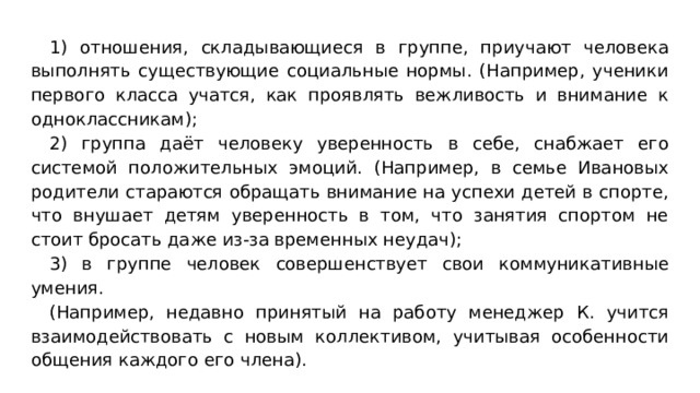 1) отношения, складывающиеся в группе, приучают человека выполнять существующие социальные нормы. (Например, ученики первого класса учатся, как проявлять вежливость и внимание к одноклассникам); 2) группа даёт человеку уверенность в себе, снабжает его системой положительных эмоций. (Например, в семье Ивановых родители стараются обращать внимание на успехи детей в спорте, что внушает детям уверенность в том, что занятия спортом не стоит бросать даже из-за временных неудач); 3) в группе человек совершенствует свои коммуникативные умения. (Например, недавно принятый на работу менеджер К. учится взаимодействовать с новым коллективом, учитывая особенности общения каждого его члена). 