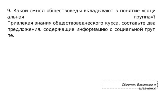 9. Какой смысл об­ще­ство­ве­ды вкла­ды­ва­ют в по­ня­тие «со­ци­аль­ная груп­па»?  При­вле­кая зна­ния об­ще­ство­вед­че­ско­го курса, со­ставь­те два пред­ло­же­ния, со­дер­жа­щие ин­фор­ма­цию о со­ци­аль­ной груп­пе.   Сборник Баранова и Шевченко 