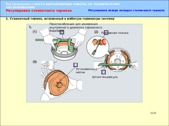Регулировка зазора колодок стояночного тормоза Регулировка стояночного тормоза 1. Стояночный тормоз, встроенный в рабочую тормозную систему Приспособление для измерения внутреннего диаметра тормозного барабана Распорная планка Установочные метки Штангенциркуль 1. Установка тормозного барабана (1) При помощи измерительного прибора для тормозного барабана измерьте внутренний диаметр тормозного барабана. (2) Вращением распорной планки отрегулируйте положение колодки таким образом, чтобы ее диаметр был на 1 мм меньше внутреннего диаметра барабана. (3) Совместите установочные метки, нанесенные  при разборке, и установите барабан. (1/2) 