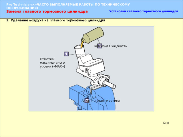 Замена главного тормозного цилиндра Установка главного тормозного цилиндра 2. Удаление воздуха из главного тормозного цилиндра Тормозная жидкость Отметка максимального уровня («MAX») 2. Удаление воздуха из главного тормозного цилиндра (1) Зажмите главный тормозной цилиндр в тиски между алюминиевыми пластинами за фланец, к которому крепится вакуумный усилитель. ПРИМЕЧАНИЕ:  Зажимание в тиски цилиндра может привести к его деформации. УКАЗАНИЕ:  Залейте тормозную жидкость в бачок и зажмите цилиндр в тиски так, чтобы отверстие бачка было направлено вверх.   (2) Залейте тормозную жидкость в бачок до отметки максимального уровня («MAX»). Алюминиевая пластина (2/5) 