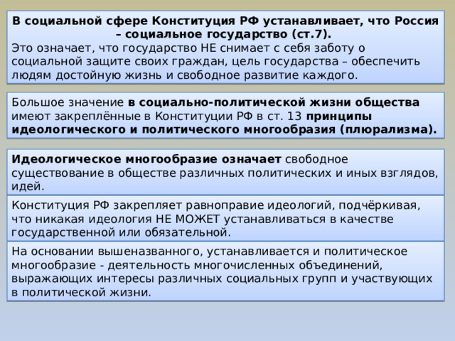 В социальной сфере Конституция РФ устанавливает, что Россия – социальное государство (ст.7). Это означает, что государство НЕ снимает с себя заботу о социальной защите своих граждан, цель государства – обеспечить людям достойную жизнь и свободное развитие каждого. Большое значение в социально-политической жизни общества имеют закреплённые в Конституции РФ в ст. 13 принципы идеологического и политического многообразия (плюрализма). Идеологическое многообразие означает свободное существование в обществе различных политических и иных взглядов, идей. Конституция РФ закрепляет равноправие идеологий, подчёркивая, что никакая идеология НЕ МОЖЕТ устанавливаться в качестве государственной или обязательной. На основании вышеназванного, устанавливается и политическое многообразие - деятельность многочисленных объединений, выражающих интересы различных социальных групп и участвующих в политической жизни. 