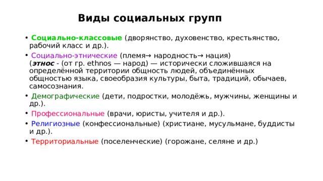 Виды социальных групп  Социально-классовые (дворянство, духовенство, крестьянство, рабочий класс и др.).  Социально-этнические (племя → народность → нация) ( этнос - (от гр. ethnos — народ) — исторически сложившаяся на определённой территории общность людей, объединённых общностью языка, своеобразия культуры, быта, традиций, обычаев, самосознания.  Демографические (дети, подростки, молодёжь, мужчины, женщины и др.).  Профессиональные (врачи, юристы, учителя и др.).  Религиозные (конфессиональные) (христиане, мусульмане, буддисты и др.).  Территориальные (поселенческие) (горожане, селяне и др.) 