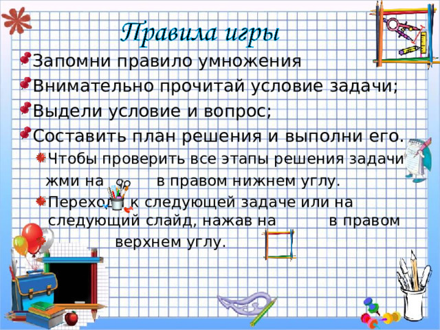 Запомни правило умножения Внимательно прочитай условие задачи; Выдели условие и вопрос; Составить план решения и выполни его. Чтобы проверить все этапы решения задачи Чтобы проверить все этапы решения задачи  жми на в правом нижнем углу.  жми на в правом нижнем углу. Переходи к следующей задаче или на следующий слайд, нажав на в правом  верхнем углу. Переходи к следующей задаче или на следующий слайд, нажав на в правом  верхнем углу. 