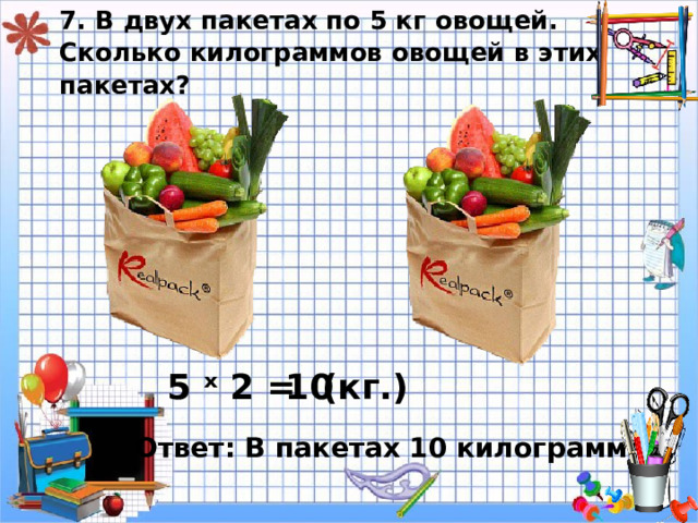 7. В двух пакетах по 5 кг овощей.  Сколько килограммов овощей в этих пакетах? 5 ˣ 2 = 10 ( кг.) Ответ: В пакетах 10 килограммов. 