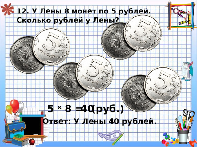 12. У Лены 8 монет по 5 рублей.  Сколько рублей у Лены? 5 ˣ 8 = 40 ( руб.) Ответ: У Лены 40 рублей. 