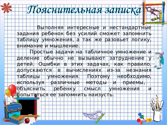  Выполняя интересные и нестандартные задания ребенок без усилий сможет запомнить таблицу умножения, а так же разовьет логику, внимание и мышление.    Простые задачи на табличное умножение и деление обычно не вызывают затруднение у детей. Ошибки в этих задачах, как правило, допускаются в вычислениях из-за незнания таблицы умножения. Поэтому необходимо, используя различные методы и приемы, объяснить ребенку смысл умножения и попытаться ее запомнить наизусть . 