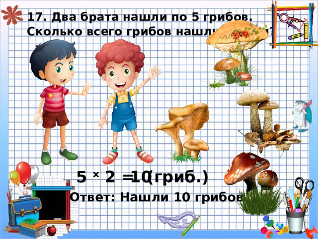 17. Два брата нашли по 5 грибов.  Сколько всего грибов нашли братья? 5 ˣ 2 = 10 ( гриб.) Ответ: Нашли 10 грибов. 