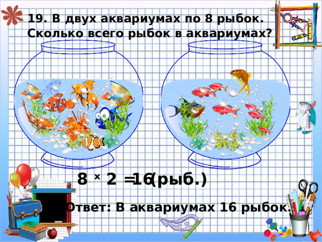 19. В двух аквариумах по 8 рыбок.  Сколько всего рыбок в аквариумах? 8 ˣ 2 = 16 ( рыб.) Ответ: В аквариумах 16 рыбок. 