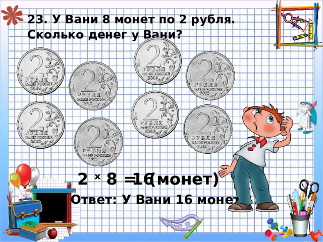 23. У Вани 8 монет по 2 рубля.  Сколько денег у Вани? ( монет) 2 ˣ 8 = 16 Ответ: У Вани 16 монет. 