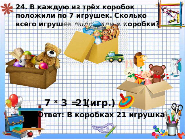 24. В каждую из трёх коробок положили по 7 игрушек. Сколько всего игрушек положили в коробки? 7 ˣ 3 = 21 ( игр.) Ответ: В коробках 21 игрушка. 
