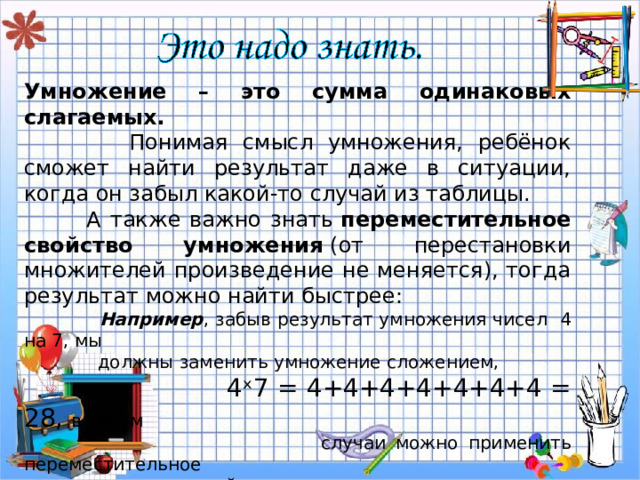 Умножение – это сумма одинаковых слагаемых.  Понимая смысл умножения, ребёнок сможет найти результат даже в ситуации, когда он забыл какой-то случай из таблицы.  А также важно знать  переместительное свойство умножения  (от перестановки множителей произведение не меняется), тогда результат можно найти быстрее:   Например , забыв результат умножения чисел 4 на 7, мы  должны заменить умножение сложением,  4 ˣ 7 = 4+4+4+4+4+4+4 = 28, в таком  случаи можно применить переместительное  свойство умножения,  4 ˣ 7 = 7 ˣ 4 = 7+7+7+7=28. 