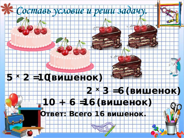 ( вишенок) 10 5 ˣ 2 = 2 ˣ 3 = ( вишенок) 6 ( вишенок) 10 + 6 = 1 6 Ответ: Всего 16 вишенок. 