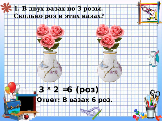 1. В двух вазах по 3 розы.  Сколько роз в этих вазах? 3 ˣ 2 = 6 ( роз) Ответ: В вазах 6 роз. 