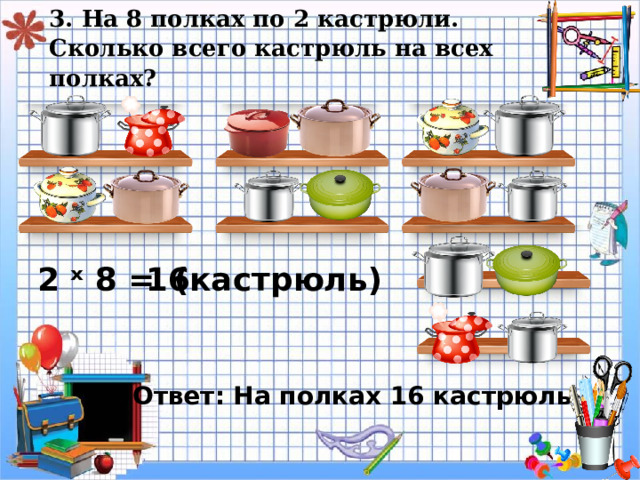 3. На 8 полках по 2 кастрюли.  Сколько всего кастрюль на всех полках? ( кастрюль) 2 ˣ 8 = 1 6 Ответ: На полках 16 кастрюль. 