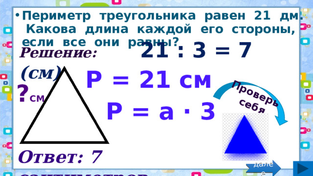 Проверь себя Периметр треугольника равен 21 дм. Какова длина каждой его стороны, если все они равны? Решение: 21 : 3 = 7 (см) Р = 21 см ? см Р = а · 3 Ответ: 7 сантиметров. далее 