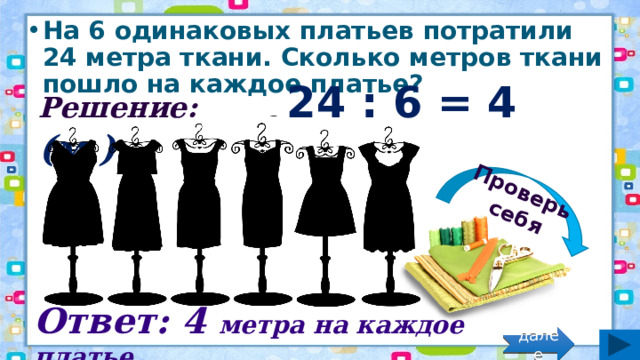 Проверь себя На 6 одинаковых платьев потратили 24 метра ткани. Сколько метров ткани пошло на каждое платье? Решение: 24 : 6 = 4 (м.) Ответ: 4 метра на каждое платье. далее 
