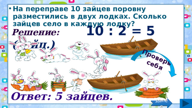 Проверь себя На переправе 10 зайцев поровну разместились в двух лодках. Сколько зайцев село в каждую лодку? Решение: 10 : 2 = 5 (зайц.) Ответ: 5 зайцев. далее 