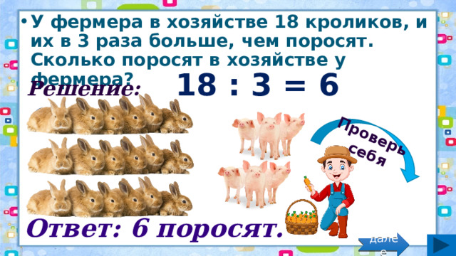 Проверь себя У фермера в хозяйстве 18 кроликов, и их в 3 раза больше, чем поросят. Сколько поросят в хозяйстве у фермера? Решение: 18 : 3 = 6 (порос.) Ответ: 6 поросят. далее 