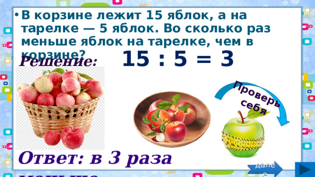 Проверь себя В корзине лежит 15 яблок, а на тарелке — 5 яблок. Во сколько раз меньше яблок на тарелке, чем в корзине? Решение: 15 : 5 = 3 (раза) Ответ: в 3 раза меньше. далее 