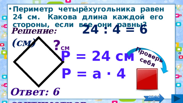 Проверь себя Периметр четырёхугольника равен 24 см. Какова длина каждой его стороны, если все они равны? Решение: 24 : 4 = 6 (см) ? см Р = 24 см Р = а · 4 Ответ: 6 сантиметров. далее 