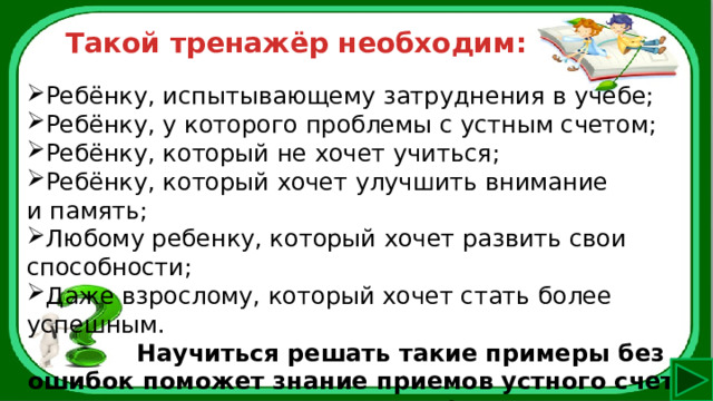 Такой тренажёр необходим: Ребёнку, испытывающему затруднения в учебе; Ребёнку, у которого проблемы с устным счетом; Ребёнку, который не хочет учиться; Ребёнку, который хочет улучшить внимание и память; Любому ребенку, который хочет развить свои способности; Даже взрослому, который хочет стать более успешным.   Научиться решать такие примеры без ошибок поможет знание приемов устного счета и тренировки! 