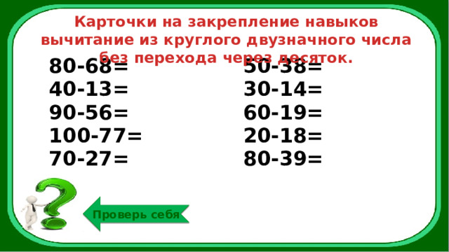 Карточки на закрепление навыков вычитание из круглого двузначного числа без перехода через десяток. 80-68= 40-13= 50-38= 90-56= 30-14= 100-77= 60-19= 70-27= 20-18= 80-39= Проверь себя 