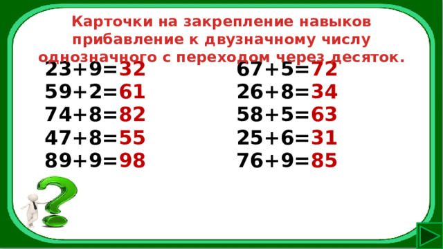 Карточки на закрепление навыков прибавление к двузначному числу однозначного с переходом через десяток. 23+9= 32 59+2= 61 67+5= 72 74+8= 82 26+8= 34 47+8= 55 58+5= 63 89+9= 98 25+6= 31 76+9= 85 